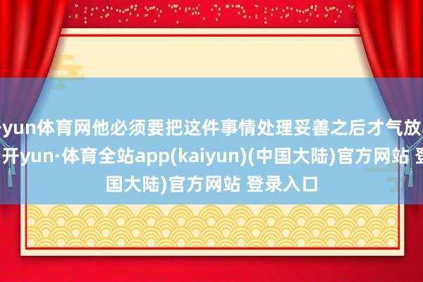 开yun体育网他必须要把这件事情处理妥善之后才气放心离开-云开yun·体育全站app(kaiyun)(中国大陆)官方网站 登录入口