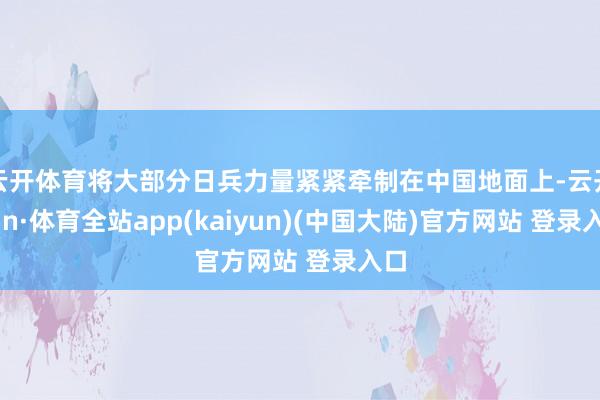 云开体育将大部分日兵力量紧紧牵制在中国地面上-云开yun·体育全站app(kaiyun)(中国大陆)官方网站 登录入口