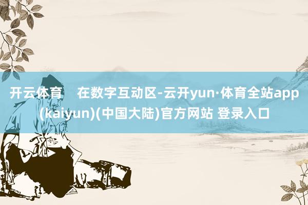 开云体育    在数字互动区-云开yun·体育全站app(kaiyun)(中国大陆)官方网站 登录入口