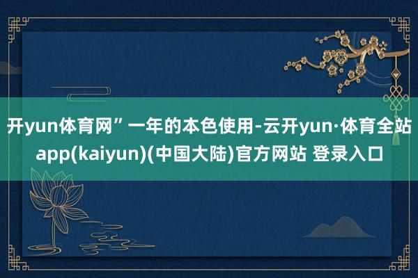 开yun体育网”　　一年的本色使用-云开yun·体育全站app(kaiyun)(中国大陆)官方网站 登录入口