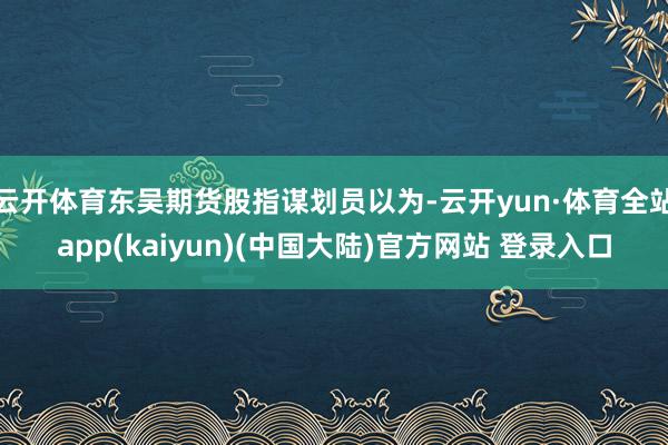 云开体育东吴期货股指谋划员以为-云开yun·体育全站app(kaiyun)(中国大陆)官方网站 登录入口