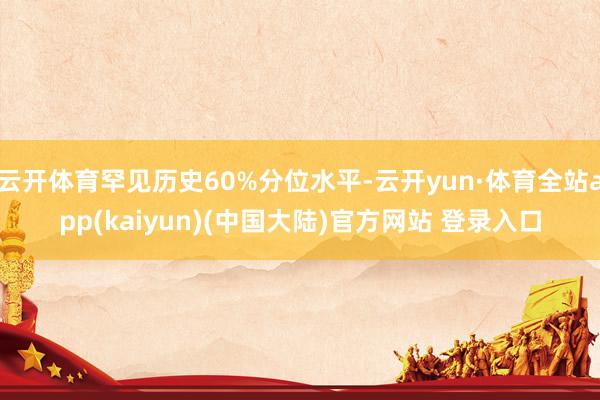 云开体育罕见历史60%分位水平-云开yun·体育全站app(kaiyun)(中国大陆)官方网站 登录入口