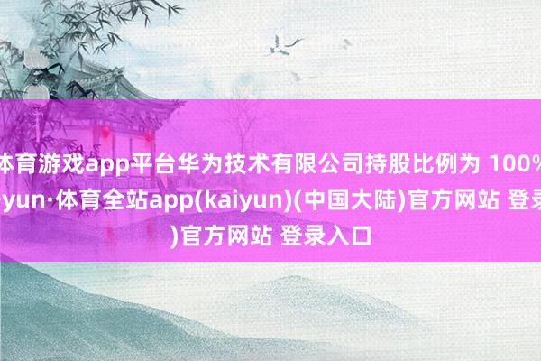 体育游戏app平台华为技术有限公司持股比例为 100%-云开yun·体育全站app(kaiyun)(中国大陆)官方网站 登录入口