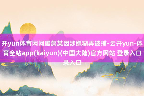 开yun体育网网曝詹某因涉嫌糊弄被捕-云开yun·体育全站app(kaiyun)(中国大陆)官方网站 登录入口