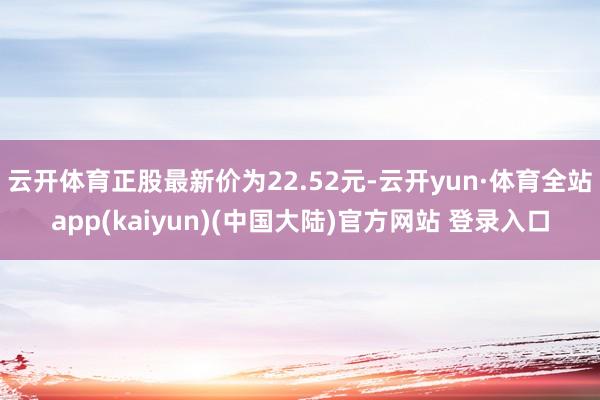 云开体育正股最新价为22.52元-云开yun·体育全站app(kaiyun)(中国大陆)官方网站 登录入口