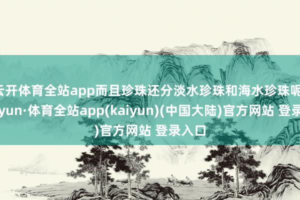 云开体育全站app而且珍珠还分淡水珍珠和海水珍珠呢-云开yun·体育全站app(kaiyun)(中国大陆)官方网站 登录入口