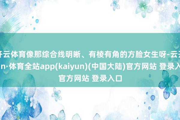 开云体育像那综合线明晰、有棱有角的方脸女生呀-云开yun·体育全站app(kaiyun)(中国大陆)官方网站 登录入口