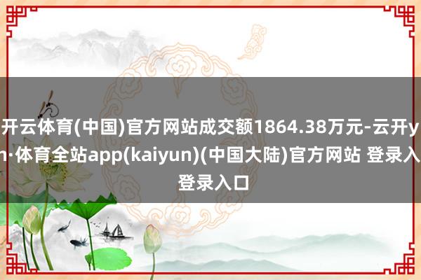 开云体育(中国)官方网站成交额1864.38万元-云开yun·体育全站app(kaiyun)(中国大陆)官方网站 登录入口