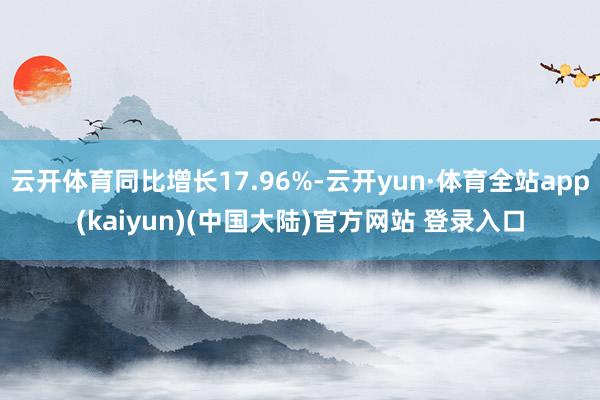 云开体育同比增长17.96%-云开yun·体育全站app(kaiyun)(中国大陆)官方网站 登录入口