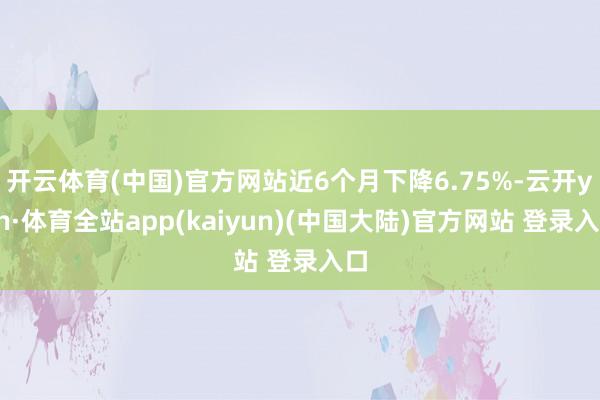 开云体育(中国)官方网站近6个月下降6.75%-云开yun·体育全站app(kaiyun)(中国大陆)官方网站 登录入口