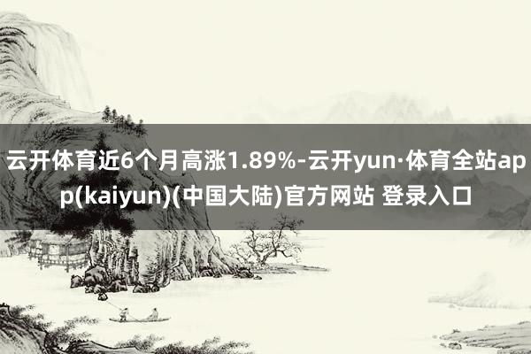 云开体育近6个月高涨1.89%-云开yun·体育全站app(kaiyun)(中国大陆)官方网站 登录入口