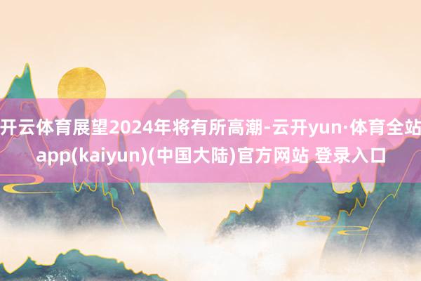 开云体育展望2024年将有所高潮-云开yun·体育全站app(kaiyun)(中国大陆)官方网站 登录入口