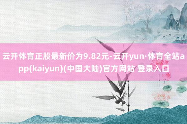 云开体育正股最新价为9.82元-云开yun·体育全站app(kaiyun)(中国大陆)官方网站 登录入口