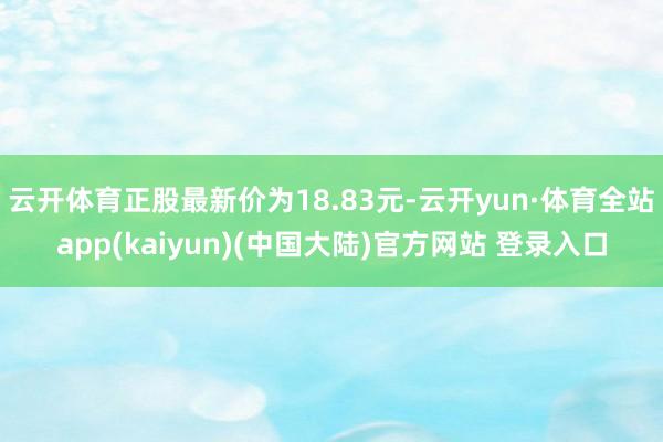 云开体育正股最新价为18.83元-云开yun·体育全站app(kaiyun)(中国大陆)官方网站 登录入口