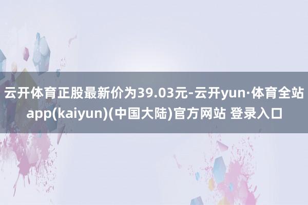 云开体育正股最新价为39.03元-云开yun·体育全站app(kaiyun)(中国大陆)官方网站 登录入口