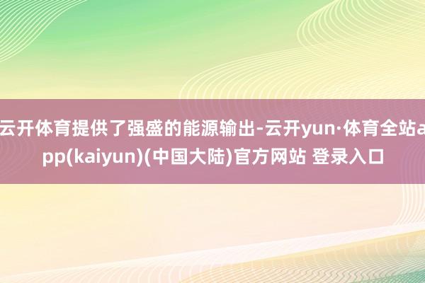 云开体育提供了强盛的能源输出-云开yun·体育全站app(kaiyun)(中国大陆)官方网站 登录入口