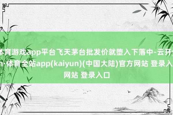 体育游戏app平台飞天茅台批发价就堕入下落中-云开yun·体育全站app(kaiyun)(中国大陆)官方网站 登录入口