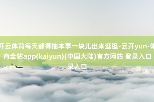 开云体育每天都得抽本事一块儿出来逛逛-云开yun·体育全站app(kaiyun)(中国大陆)官方网站 登录入口