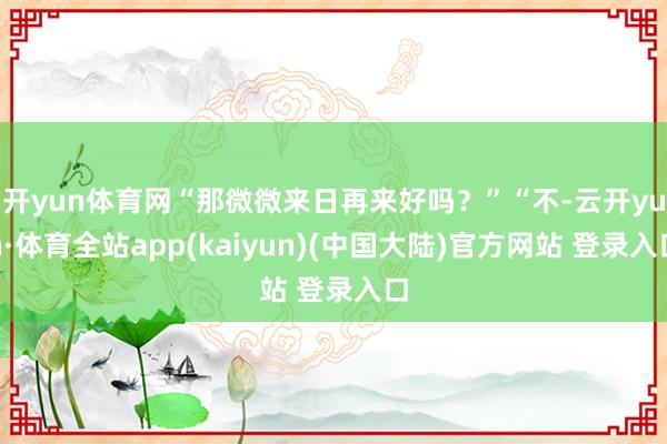 开yun体育网“那微微来日再来好吗？”“不-云开yun·体育全站app(kaiyun)(中国大陆)官方网站 登录入口