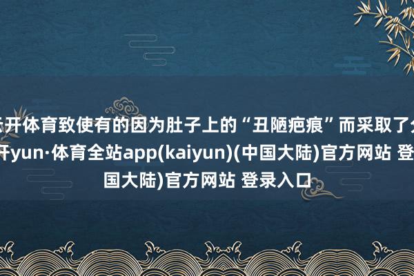 云开体育致使有的因为肚子上的“丑陋疤痕”而采取了分开-云开yun·体育全站app(kaiyun)(中国大陆)官方网站 登录入口