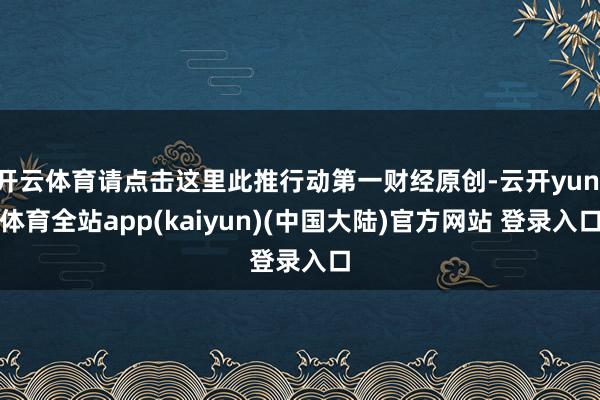 开云体育请点击这里此推行动第一财经原创-云开yun·体育全站app(kaiyun)(中国大陆)官方网站 登录入口