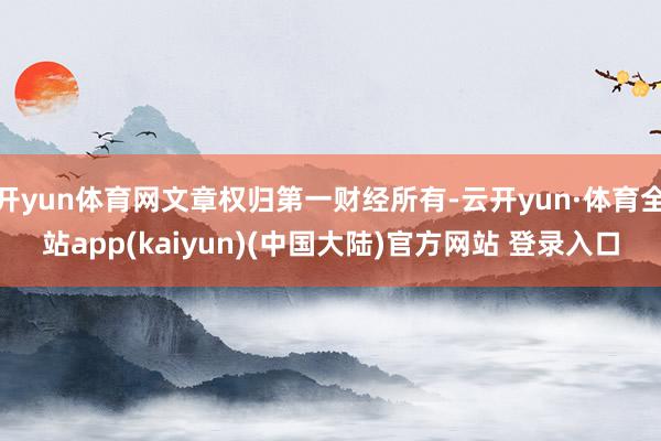 开yun体育网文章权归第一财经所有-云开yun·体育全站app(kaiyun)(中国大陆)官方网站 登录入口