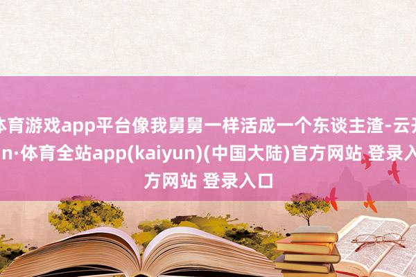 体育游戏app平台像我舅舅一样活成一个东谈主渣-云开yun·体育全站app(kaiyun)(中国大陆)官方网站 登录入口