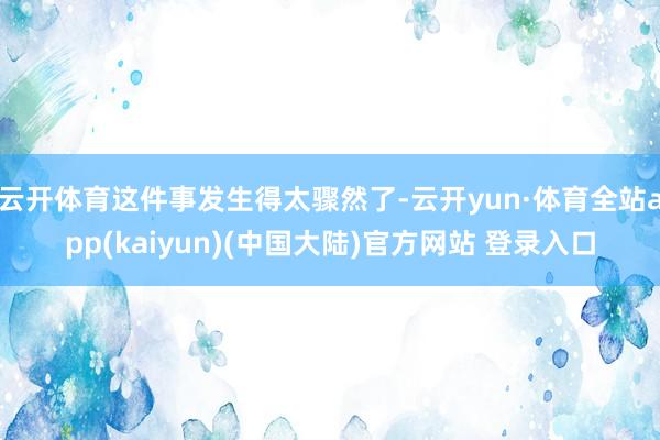 云开体育这件事发生得太骤然了-云开yun·体育全站app(kaiyun)(中国大陆)官方网站 登录入口