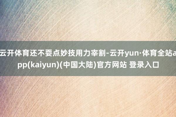 云开体育还不耍点妙技用力宰割-云开yun·体育全站app(kaiyun)(中国大陆)官方网站 登录入口