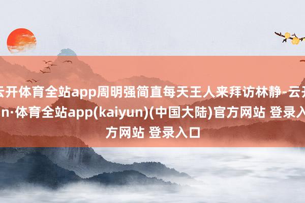 云开体育全站app周明强简直每天王人来拜访林静-云开yun·体育全站app(kaiyun)(中国大陆)官方网站 登录入口