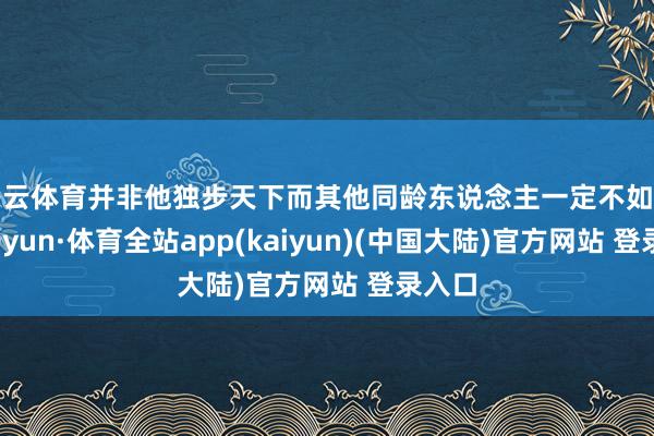 开云体育并非他独步天下而其他同龄东说念主一定不如之-云开yun·体育全站app(kaiyun)(中国大陆)官方网站 登录入口