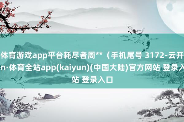 体育游戏app平台耗尽者周**（手机尾号 3172-云开yun·体育全站app(kaiyun)(中国大陆)官方网站 登录入口