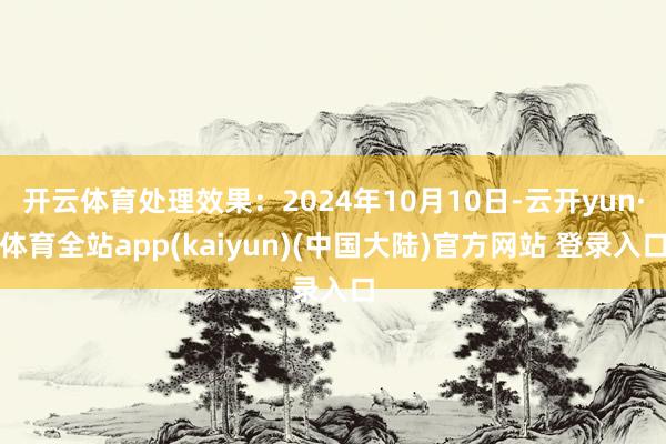 开云体育处理效果：2024年10月10日-云开yun·体育全站app(kaiyun)(中国大陆)官方网站 登录入口