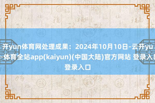 开yun体育网处理成果：2024年10月10日-云开yun·体育全站app(kaiyun)(中国大陆)官方网站 登录入口