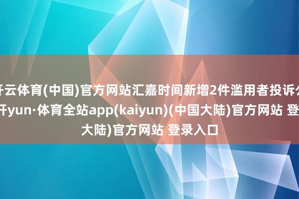 开云体育(中国)官方网站汇嘉时间新增2件滥用者投诉公示-云开yun·体育全站app(kaiyun)(中国大陆)官方网站 登录入口