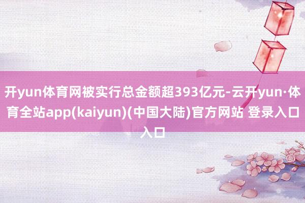 开yun体育网被实行总金额超393亿元-云开yun·体育全站app(kaiyun)(中国大陆)官方网站 登录入口