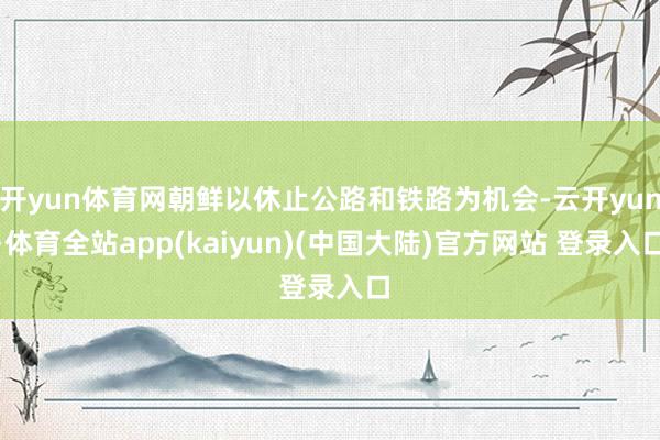 开yun体育网朝鲜以休止公路和铁路为机会-云开yun·体育全站app(kaiyun)(中国大陆)官方网站 登录入口