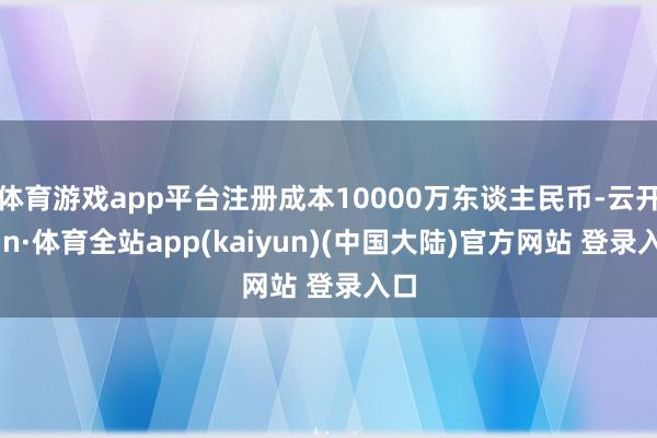 体育游戏app平台注册成本10000万东谈主民币-云开yun·体育全站app(kaiyun)(中国大陆)官方网站 登录入口