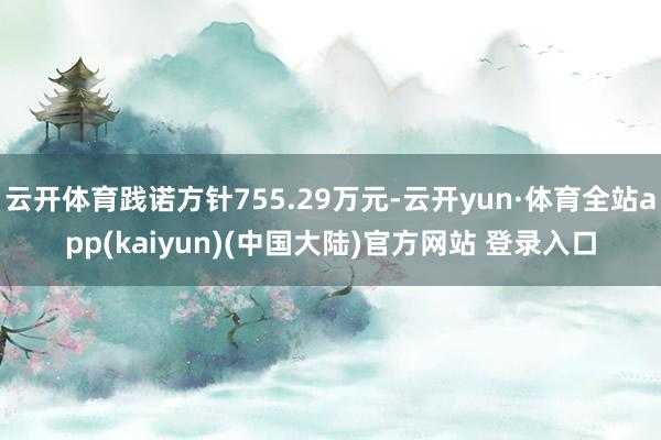 云开体育践诺方针755.29万元-云开yun·体育全站app(kaiyun)(中国大陆)官方网站 登录入口