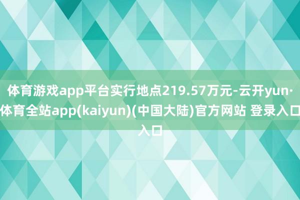 体育游戏app平台实行地点219.57万元-云开yun·体育全站app(kaiyun)(中国大陆)官方网站 登录入口