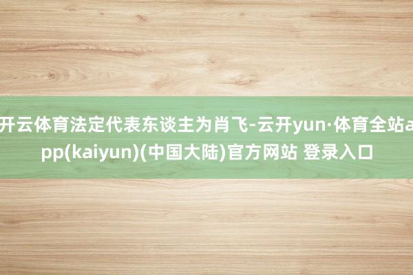 开云体育法定代表东谈主为肖飞-云开yun·体育全站app(kaiyun)(中国大陆)官方网站 登录入口