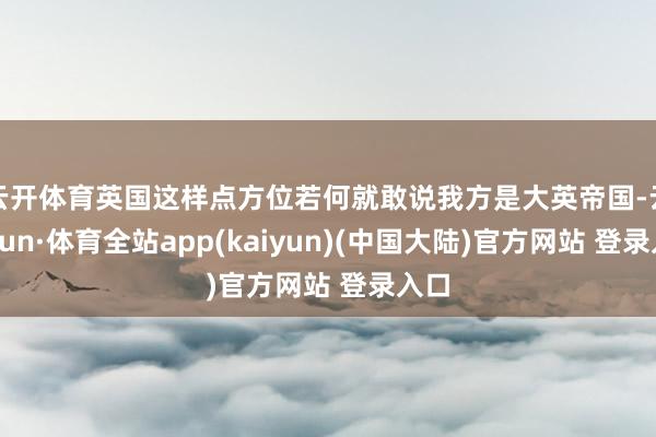 云开体育英国这样点方位若何就敢说我方是大英帝国-云开yun·体育全站app(kaiyun)(中国大陆)官方网站 登录入口