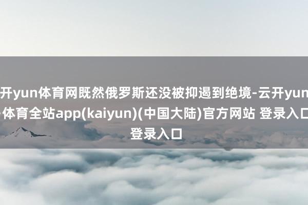 开yun体育网既然俄罗斯还没被抑遏到绝境-云开yun·体育全站app(kaiyun)(中国大陆)官方网站 登录入口