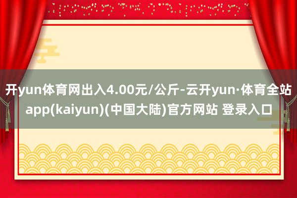 开yun体育网出入4.00元/公斤-云开yun·体育全站app(kaiyun)(中国大陆)官方网站 登录入口