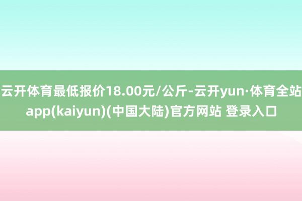 云开体育最低报价18.00元/公斤-云开yun·体育全站app(kaiyun)(中国大陆)官方网站 登录入口