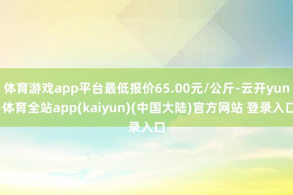 体育游戏app平台最低报价65.00元/公斤-云开yun·体育全站app(kaiyun)(中国大陆)官方网站 登录入口