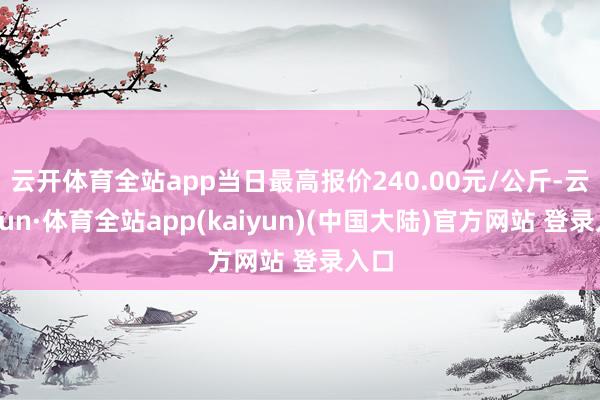 云开体育全站app当日最高报价240.00元/公斤-云开yun·体育全站app(kaiyun)(中国大陆)官方网站 登录入口