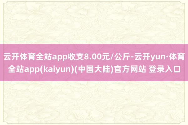 云开体育全站app收支8.00元/公斤-云开yun·体育全站app(kaiyun)(中国大陆)官方网站 登录入口