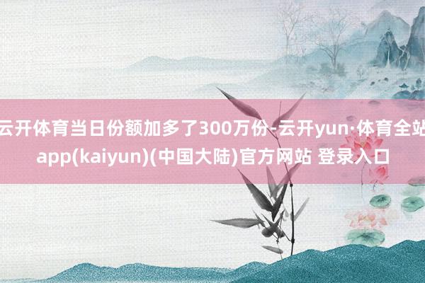 云开体育当日份额加多了300万份-云开yun·体育全站app(kaiyun)(中国大陆)官方网站 登录入口