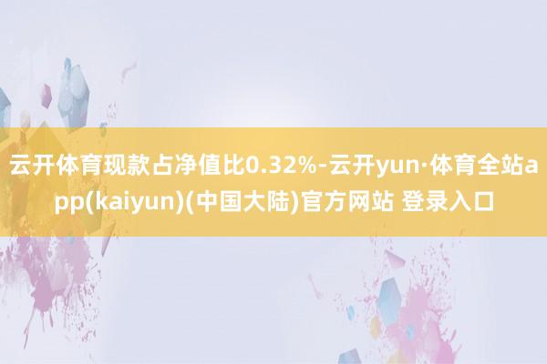 云开体育现款占净值比0.32%-云开yun·体育全站app(kaiyun)(中国大陆)官方网站 登录入口